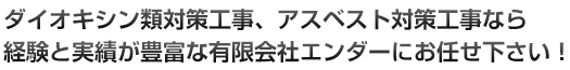 ダイオキシン類対策工事、アスベスト対策工事なら経験と実績が豊富な有限会社エンダーにお任せ下さい！
